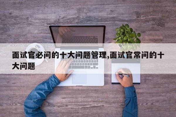 面试官必问的十大问题管理,面试官常问的十大问题