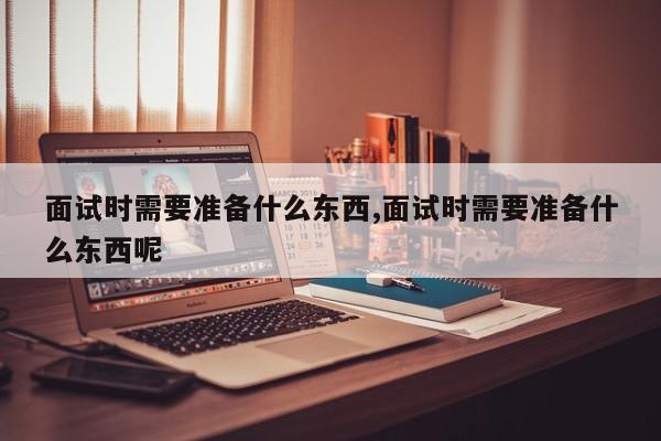 面试时需要准备什么东西,面试时需要准备什么东西呢
