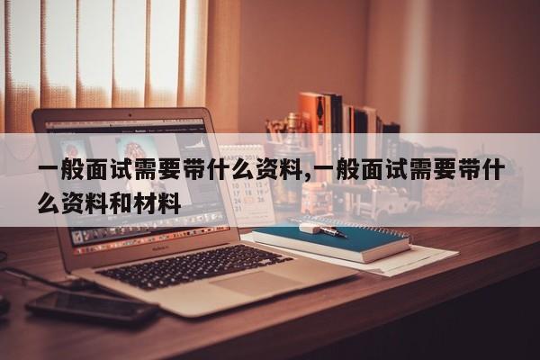 一般面试需要带什么资料,一般面试需要带什么资料和材料