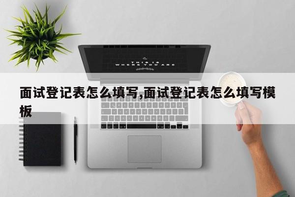 面试登记表怎么填写,面试登记表怎么填写模板