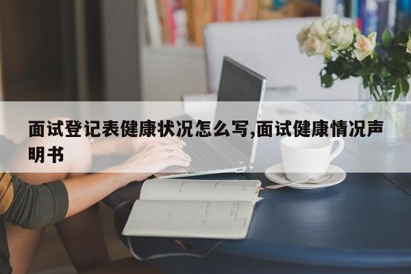 面试登记表健康状况怎么写,面试健康情况声明书