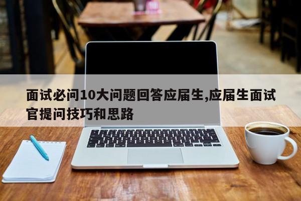 面试必问10大问题回答应届生,应届生面试官提问技巧和思路