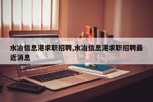 水冶信息港求职招聘,水冶信息港求职招聘最近消息