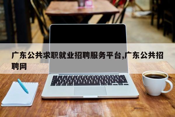 广东公共求职就业招聘服务平台,广东公共招聘网