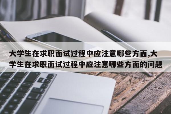 大学生在求职面试过程中应注意哪些方面,大学生在求职面试过程中应注意哪些方面的问题