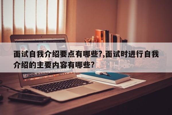 面试自我介绍要点有哪些?,面试时进行自我介绍的主要内容有哪些?