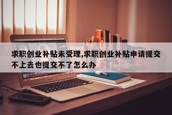 求职创业补贴未受理,求职创业补贴申请提交不上去也提交不了怎么办