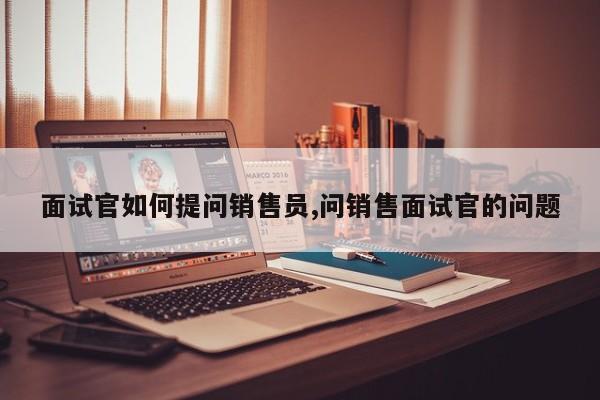 面试官如何提问销售员,问销售面试官的问题