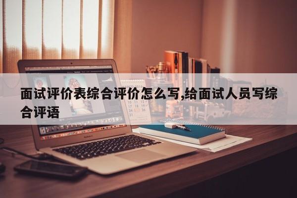 面试评价表综合评价怎么写,给面试人员写综合评语