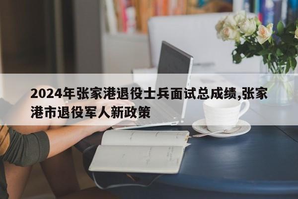 2024年张家港退役士兵面试总成绩,张家港市退役军人新政策
