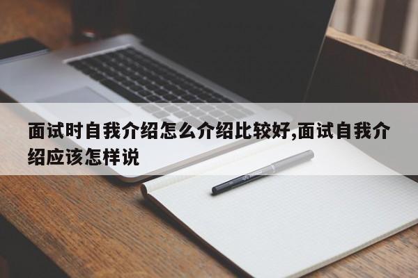 面试时自我介绍怎么介绍比较好,面试自我介绍应该怎样说